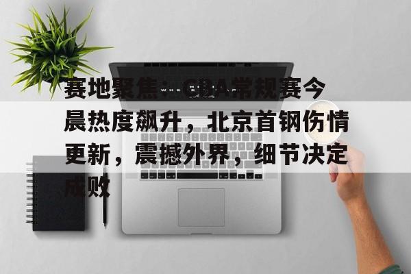 赛地聚焦:CBA常规赛今晨热度飙升,北京首钢伤情更新,震撼外界,细节决定成败的简单介绍 赛地聚焦:CBA常规赛今晨热度飙升,北京首钢伤情更新,震撼外界,细节决定成败的简单介绍